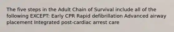 The five steps in the Adult Chain of Survival include all of the following EXCEPT: Early CPR Rapid defibrillation Advanced airway placement Integrated post-cardiac arrest care