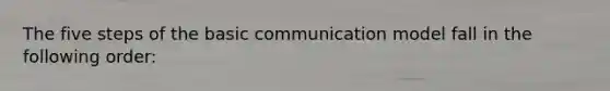 The five steps of the basic communication model fall in the following order: