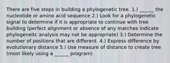 There are five steps in building a phylogenetic tree. 1.) ______ the nucleotide or amino acid sequence 2.) Look for a phylogenetic signal to determine if it is appropriate to continue with tree building (perfect alignment or absence of any matches indicate phylogeneitc analysis may not be appropriate) 3.) Determine the number of positions that are different. 4.) Express difference by evolutionary distance 5.) Use measure of distance to create tree (most likely using a ______ program)