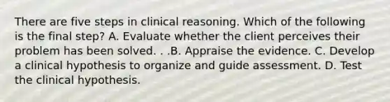 There are five steps in clinical reasoning. Which of the following is the final step? A. Evaluate whether the client perceives their problem has been solved. . .B. Appraise the evidence. C. Develop a clinical hypothesis to organize and guide assessment. D. Test the clinical hypothesis.