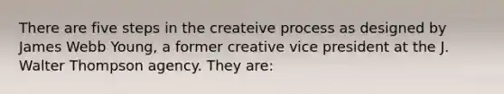 There are five steps in the createive process as designed by James Webb Young, a former creative vice president at the J. Walter Thompson agency. They are: