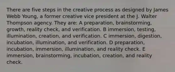 There are five steps in the creative process as designed by James Webb Young, a former creative vice president at the J. Walter Thompson agency. They are: A preparation, brainstorming, growth, reality check, and verification. B immersion, testing, illumination, creation, and verification. C immersion, digestion, incubation, illumination, and verification. D preparation, incubation, immersion, illumination, and reality check. E immersion, brainstorming, incubation, creation, and reality check.