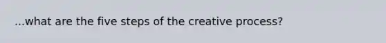 ...what are the five steps of the creative process?