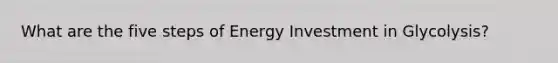 What are the five steps of Energy Investment in Glycolysis?