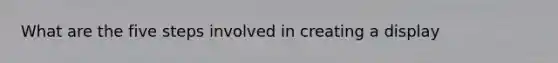 What are the five steps involved in creating a display
