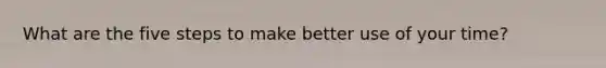 What are the five steps to make better use of your time?