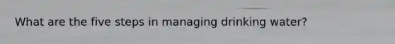 What are the five steps in managing drinking water?