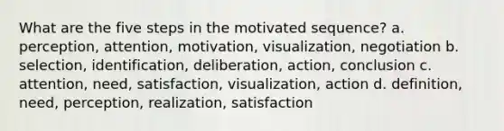 What are the five steps in the motivated sequence? a. perception, attention, motivation, visualization, negotiation b. selection, identification, deliberation, action, conclusion c. attention, need, satisfaction, visualization, action d. definition, need, perception, realization, satisfaction