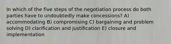 In which of the five steps of the negotiation process do both parties have to undoubtedly make concessions? A) accommodating B) compromising C) bargaining and problem solving D) clarification and justification E) closure and implementation