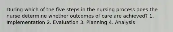 During which of the five steps in the nursing process does the nurse determine whether outcomes of care are achieved? 1. Implementation 2. Evaluation 3. Planning 4. Analysis