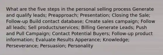 What are the five steps in the personal selling process Generate and qualify leads; Preapproach; Presentation; Closing the Sale; Follow-up Build contact database; Create sales campaign; Follow all leads; Sell products/services; Billing Generate Leads; Push and Pull Campaign; Contact Potential Buyers; Follow-up product information; Evaluate Results Apperance; Knowledge; Perseverance; Persuasion; Personality