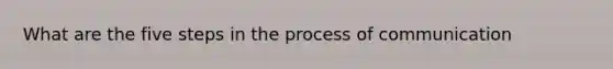 What are the five steps in the process of communication