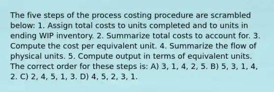 The five steps of the process costing procedure are scrambled below: 1. Assign total costs to units completed and to units in ending WIP inventory. 2. Summarize total costs to account for. 3. Compute the cost per equivalent unit. 4. Summarize the flow of physical units. 5. Compute output in terms of equivalent units. The correct order for these steps is: A) 3, 1, 4, 2, 5. B) 5, 3, 1, 4, 2. C) 2, 4, 5, 1, 3. D) 4, 5, 2, 3, 1.