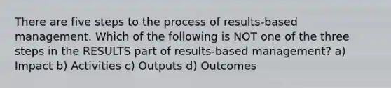 There are five steps to the process of results-based management. Which of the following is NOT one of the three steps in the RESULTS part of results-based management? a) Impact b) Activities c) Outputs d) Outcomes