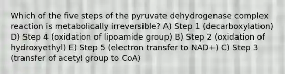 Which of the five steps of the pyruvate dehydrogenase complex reaction is metabolically irreversible? A) Step 1 (decarboxylation) D) Step 4 (oxidation of lipoamide group) B) Step 2 (oxidation of hydroxyethyl) E) Step 5 (electron transfer to NAD+) C) Step 3 (transfer of acetyl group to CoA)