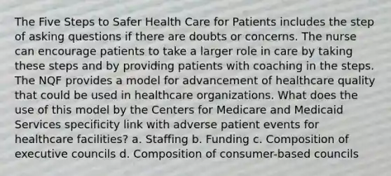 The Five Steps to Safer Health Care for Patients includes the step of asking questions if there are doubts or concerns. The nurse can encourage patients to take a larger role in care by taking these steps and by providing patients with coaching in the steps. The NQF provides a model for advancement of healthcare quality that could be used in healthcare organizations. What does the use of this model by the Centers for Medicare and Medicaid Services specificity link with adverse patient events for healthcare facilities? a. Staffing b. Funding c. Composition of executive councils d. Composition of consumer-based councils