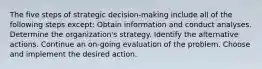 The five steps of strategic decision-making include all of the following steps except: Obtain information and conduct analyses. Determine the organization's strategy. Identify the alternative actions. Continue an on-going evaluation of the problem. Choose and implement the desired action.