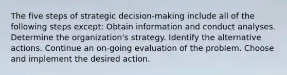 The five steps of strategic decision-making include all of the following steps except: Obtain information and conduct analyses. Determine the organization's strategy. Identify the alternative actions. Continue an on-going evaluation of the problem. Choose and implement the desired action.