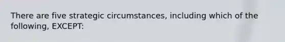 There are five strategic circumstances, including which of the following, EXCEPT: