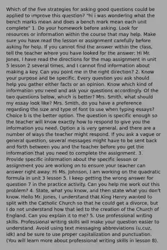 Which of the five strategies for asking good questions could be applied to improve this question? "hi i was wondering what the bench marks mean and does a bench mark mean each unit complete" 1. Do your homework before asking. Look for resources or information within the course that may help. Make sure you have read the lesson or assignment carefully before asking for help. If you cannot find the answer within the class, tell the teacher where you have looked for the answer: Hi Mr. Jones, I have read the directions for the map assignment in unit 5 lesson 2 several times, and I cannot find information about making a key. Can you point me in the right direction? 2. Know your purpose and be specific. Every question you ask should help you gather either facts or an opinion. Know which kind of information you need and ask your questions accordingly. Of the two questions below, which is better? Mrs. Smith, what should my essay look like? Mrs. Smith, do you have a preference regarding the size and type of font to use when typing essays? Choice b is the better option. The question is specific enough so the teacher will know exactly how to respond to give you the information you need. Option a is very general, and there are a number of ways the teacher might respond. If you ask a vague or general question, several messages might have to be sent back and forth between you and the teacher before you get the information that you need to complete the assignment. 3. Provide specific information about the specific lesson or assignment you are working on to ensure your teacher can answer right away: Hi Ms. Johnson, I am working on the quadratic formula in unit 3 lesson 5. I keep getting the wrong answer for question 7 in the practice activity. Can you help me work out this problem? 4. State, what you know, and then state what you don't know. Hello Mr. Jones, I understand that King Henry wanted to split with the Catholic Church so that he could get a divorce, but I do not understand how that led to the creation of the Church of England. Can you explain it to me? 5. Use professional writing skills. Professional writing skills will make your question easier to understand. Avoid using text messaging abbreviations (u,cuz, idk) and be sure to use proper capitalization and punctuation. (You will learn more about professional writing skills in lesson 8).