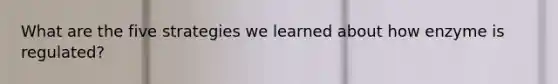 What are the five strategies we learned about how enzyme is regulated?