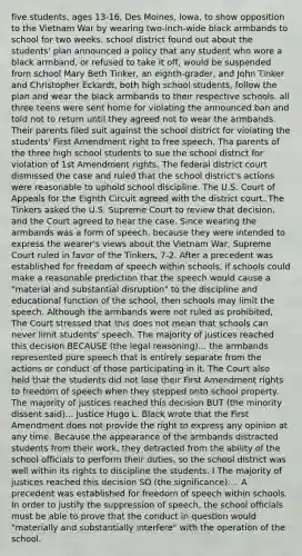 five students, ages 13-16, Des Moines, Iowa, to show opposition to the Vietnam War by wearing two-inch-wide black armbands to school for two weeks. school district found out about the students' plan announced a policy that any student who wore a black armband, or refused to take it off, would be suspended from school Mary Beth Tinker, an eighth-grader, and John Tinker and Christopher Eckardt, both high school students, follow the plan and wear the black armbands to their respective schools. all three teens were sent home for violating the announced ban and told not to return until they agreed not to wear the armbands. Their parents filed suit against the school district for violating the students' First Amendment right to free speech. Tha parents of the three high school students to sue the school district for violation of 1st Amendment rights. The federal district court dismissed the case and ruled that the school district's actions were reasonable to uphold school discipline. The U.S. Court of Appeals for the Eighth Circuit agreed with the district court. The Tinkers asked the U.S. Supreme Court to review that decision, and the Court agreed to hear the case. Since wearing the armbands was a form of speech, because they were intended to express the wearer's views about the Vietnam War, Supreme Court ruled in favor of the Tinkers, 7-2. After a precedent was established for freedom of speech within schools, if schools could make a reasonable prediction that the speech would cause a "material and substantial disruption" to the discipline and educational function of the school, then schools may limit the speech. Although the armbands were not ruled as prohibited, The Court stressed that this does not mean that schools can never limit students' speech. The majority of justices reached this decision BECAUSE (the legal reasoning)... the armbands represented pure speech that is entirely separate from the actions or conduct of those participating in it. The Court also held that the students did not lose their First Amendment rights to freedom of speech when they stepped onto school property. The majority of justices reached this decision BUT (the minority dissent said)... Justice Hugo L. Black wrote that the First Amendment does not provide the right to express any opinion at any time. Because the appearance of the armbands distracted students from their work, they detracted from the ability of the school officials to perform their duties, so the school district was well within its rights to discipline the students. I The majority of justices reached this decision SO (the significance).... A precedent was established for freedom of speech within schools. In order to justify the suppression of speech, the school officials must be able to prove that the conduct in question would "materially and substantially interfere" with the operation of the school.