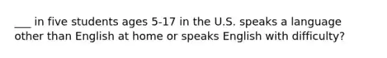 ___ in five students ages 5-17 in the U.S. speaks a language other than English at home or speaks English with difficulty?