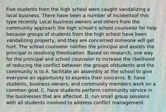 Five students from the high school were caught vandalizing a local business. There have been a number of incidentsof this type recently. Local business owners and others from the community approach the high school's school counselor for help because groups of students from the high school have been vandalizing property, and they are concerned someone will get hurt. The school counselor notifies the principal and assists the principal in resolving thesituation. Based on research, one way for the principal and school counselor to increase the likelihood of reducing the conflict between the groups ofstudents and the community is to A. facilitate an assembly at the school to give everyone an opportunity to express their concerns. B. have students, business owners, and community members work on a common goal. C. have students perform community service in the businesses that are affected. D. run small group sessions with all students involved to address conflict management.