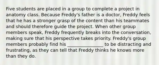 Five students are placed in a group to complete a project in anatomy class. Because Freddy's father is a doctor, Freddy feels that he has a stronger grasp of the content than his teammates and should therefore guide the project. When other group members speak, Freddy frequently breaks into the conversation, making sure that his perspective takes priority. Freddy's group members probably find his ________________ to be distracting and frustrating, as they can tell that Freddy thinks he knows more than they do.