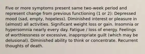 Five or more symptoms present same two-week period and represent change from previous functioning (1 or 2): Depressed mood (sad, empty, hopeless). Diminished interest or pleasure in (almost) all activities. Significant weight loss or gain. Insomnia or hypersomnia nearly every day. Fatigue / loss of energy. Feelings of worthlessness or excessive, inappropriate guilt (which may be delusional). Diminished ability to think or concentrate. Recurrent thoughts of death.