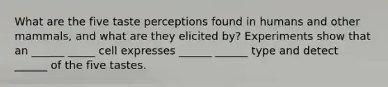 What are the five taste perceptions found in humans and other mammals, and what are they elicited by? Experiments show that an ______ _____ cell expresses ______ ______ type and detect ______ of the five tastes.