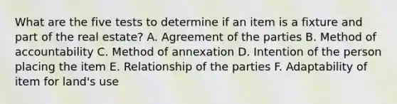 What are the five tests to determine if an item is a fixture and part of the real estate? A. Agreement of the parties B. Method of accountability C. Method of annexation D. Intention of the person placing the item E. Relationship of the parties F. Adaptability of item for land's use