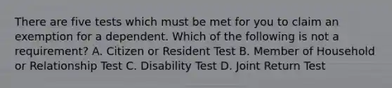 There are five tests which must be met for you to claim an exemption for a dependent. Which of the following is not a requirement? A. Citizen or Resident Test B. Member of Household or Relationship Test C. Disability Test D. Joint Return Test