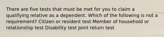 There are five tests that must be met for you to claim a qualifying relative as a dependent. Which of the following is not a requirement? Citizen or resident test Member of household or relationship test Disability test Joint return test