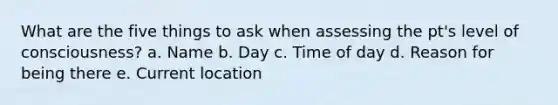 What are the five things to ask when assessing the pt's level of consciousness? a. Name b. Day c. Time of day d. Reason for being there e. Current location