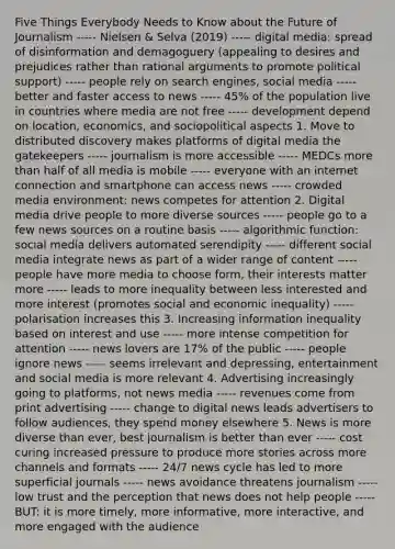 Five Things Everybody Needs to Know about the Future of Journalism ----- Nielsen & Selva (2019) ----- digital media: spread of disinformation and demagoguery (appealing to desires and prejudices rather than rational arguments to promote political support) ----- people rely on search engines, social media ----- better and faster access to news ----- 45% of the population live in countries where media are not free ----- development depend on location, economics, and sociopolitical aspects 1. Move to distributed discovery makes platforms of digital media the gatekeepers ----- journalism is more accessible ----- MEDCs more than half of all media is mobile ----- everyone with an internet connection and smartphone can access news ----- crowded media environment: news competes for attention 2. Digital media drive people to more diverse sources ----- people go to a few news sources on a routine basis ----- algorithmic function: social media delivers automated serendipity ----- different social media integrate news as part of a wider range of content ----- people have more media to choose form, their interests matter more ----- leads to more inequality between less interested and more interest (promotes social and economic inequality) ----- polarisation increases this 3. Increasing information inequality based on interest and use ----- more intense competition for attention ----- news lovers are 17% of the public ----- people ignore news ----- seems irrelevant and depressing, entertainment and social media is more relevant 4. Advertising increasingly going to platforms, not news media ----- revenues come from print advertising ----- change to digital news leads advertisers to follow audiences, they spend money elsewhere 5. News is more diverse than ever, best journalism is better than ever ----- cost curing increased pressure to produce more stories across more channels and formats ----- 24/7 news cycle has led to more superficial journals ----- news avoidance threatens journalism ----- low trust and the perception that news does not help people ----- BUT: it is more timely, more informative, more interactive, and more engaged with the audience