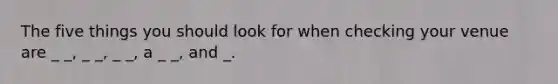 The five things you should look for when checking your venue are _ _, _ _, _ _, a _ _, and _.