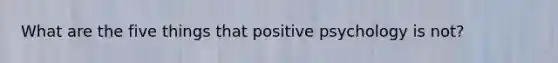 What are the five things that positive psychology is not?