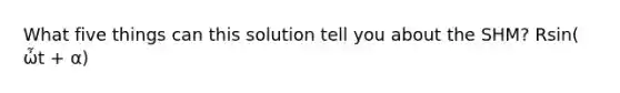 What five things can this solution tell you about the SHM? Rsin( ὦt + α)