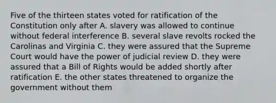 Five of the thirteen states voted for ratification of the Constitution only after A. slavery was allowed to continue without federal interference B. several slave revolts rocked the Carolinas and Virginia C. they were assured that the Supreme Court would have the power of judicial review D. they were assured that a Bill of Rights would be added shortly after ratification E. the other states threatened to organize the government without them