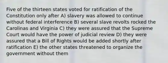 Five of the thirteen states voted for ratification of the Constitution only after A) slavery was allowed to continue without federal interference B) several slave revolts rocked the Carolinas and Virginia C) they were assured that the Supreme Court would have the power of judicial review D) they were assured that a Bill of Rights would be added shortly after ratification E) the other states threatened to organize the government without them