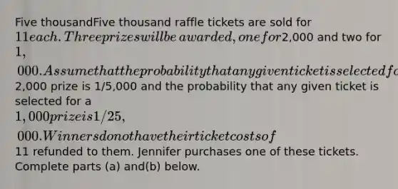 Five thousandFive thousand raffle tickets are sold for 11 each. Three prizes will be​awarded, one for2,000 and two for 1,000. Assume that the probability that any given ticket is selected for the2,000 prize is 1/5,000 and the probability that any given ticket is selected for a 1,000 prize is 1/25,000. Winners do not have their ticket costs of11 refunded to them. Jennifer purchases one of these tickets. Complete parts ​(a) and​(b) below.