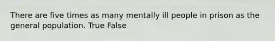 There are five times as many mentally ill people in prison as the general population. True False