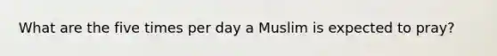 What are the five times per day a Muslim is expected to pray?