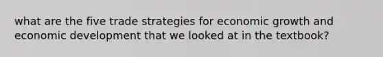 what are the five trade strategies for economic growth and economic development that we looked at in the textbook?