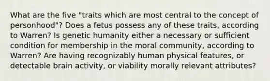 What are the five "traits which are most central to the concept of personhood"? Does a fetus possess any of these traits, according to Warren? Is genetic humanity either a necessary or sufficient condition for membership in the moral community, according to Warren? Are having recognizably human physical features, or detectable brain activity, or viability morally relevant attributes?