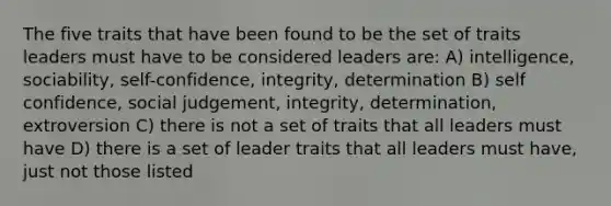 The five traits that have been found to be the set of traits leaders must have to be considered leaders are: A) intelligence, sociability, self-confidence, integrity, determination B) self confidence, social judgement, integrity, determination, extroversion C) there is not a set of traits that all leaders must have D) there is a set of leader traits that all leaders must have, just not those listed