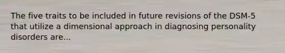 The five traits to be included in future revisions of the DSM-5 that utilize a dimensional approach in diagnosing personality disorders are...