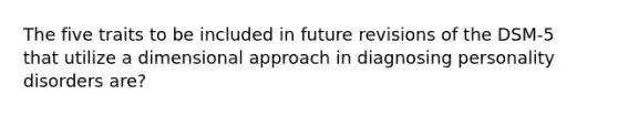 The five traits to be included in future revisions of the DSM-5 that utilize a dimensional approach in diagnosing personality disorders are?