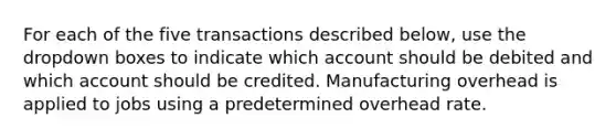 For each of the five transactions described below, use the dropdown boxes to indicate which account should be debited and which account should be credited. Manufacturing overhead is applied to jobs using a predetermined overhead rate.